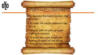To become the Event Locator Hub
of India
To cover the whole potential age
group
To have 30% of users to avail
Premium services
To make the users forget the
feeling of regret of not doing,
through our services and features.
 