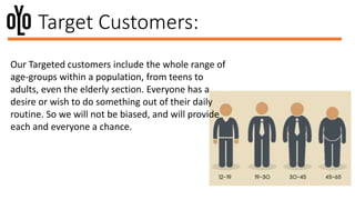 Target Customers:
Our Targeted customers include the whole range of
age-groups within a population, from teens to
adults, even the elderly section. Everyone has a
desire or wish to do something out of their daily
routine. So we will not be biased, and will provide
each and everyone a chance.
 