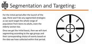 Segmentation and Targeting:
For the initial period after the launch of the
app, there won't be any segmented strategies
as we want target the whole range of
population from teens to adults, even the
elderly section too.
Once we get the initial boost, then we will start
segmenting according to the age groups and
their corresponding choice of events based on
the data we have collected within that period.
 
