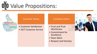Value Propositions:
Customer Values
• Customer Satisfaction
• 24/7 Customer Service
Company Values
• Trust and Trust
Worthiness
• Commitment for
Excellence
• Team Work
• Respect and Honesty
 