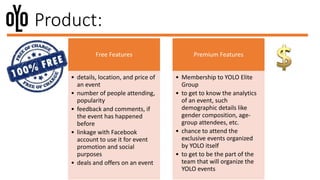 Product:
Free Features
• details, location, and price of
an event
• number of people attending,
popularity
• feedback and comments, if
the event has happened
before
• linkage with Facebook
account to use it for event
promotion and social
purposes
• deals and offers on an event
Premium Features
• Membership to YOLO Elite
Group
• to get to know the analytics
of an event, such
demographic details like
gender composition, age-
group attendees, etc.
• chance to attend the
exclusive events organized
by YOLO itself
• to get to be the part of the
team that will organize the
YOLO events
 