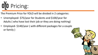 Pricing:
The Premium Price for YOLO will be divided in 2 categories:
• Unemployed- $75/year for Students and $100/year for
Adults ( who have lost their job or they are doing nothing)
• Employed- $140/year ( with different packages for a couple
or family )
 