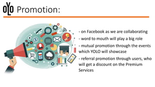 Promotion:
- on Facebook as we are collaborating
- word to mouth will play a big role
- mutual promotion through the events
which YOLO will showcase
- referral promotion through users, who
will get a discount on the Premium
Services
 