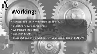 Working:
• Register and log in with your Facebook ID
• Search for your desired event
• Go through the details
• Book the tickets
• Cross Out one of the wishes from your Bucket List and ENJOY!
 