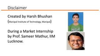 Disclaimer
Created by Harsh Bhushan
(Manipal Institute of Technology, Manipal)
During a Market Internship
by Prof. Sameer Mathur, IIM
Lucknow.
 