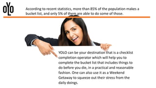 YOLO can be your destination that is a checklist
completion operator which will help you to
complete the bucket list that includes things to
do before you die, in a practical and reasonable
fashion. One can also use it as a Weekend
Getaway to squeeze out their stress from the
daily doings.
According to recent statistics, more than 85% of the population makes a
bucket list, and only 5% of them are able to do some of those.
 