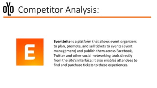 Competitor Analysis:
Eventbrite is a platform that allows event organizers
to plan, promote, and sell tickets to events (event
management) and publish them across Facebook,
Twitter and other social-networking tools directly
from the site's interface. It also enables attendees to
find and purchase tickets to these experiences.
 