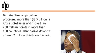 To date, the company has
processed more than $3.5 billion in
gross ticket sales and more than
200 million tickets in more than
180 countries. That breaks down to
around 2 million tickets each week.
 