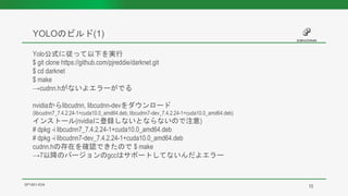 YOLOのビルド(1)
SP1901-E04
Yolo公式に従って以下を実行
$ git clone https://github.com/pjreddie/darknet.git
$ cd darknet
$ make
→cudnn.hがないよエラーがでる
nvidiaからlibcudnn, libcudnn-devをダウンロード
(libcudnn7_7.4.2.24-1+cuda10.0_amd64.deb, libcudnn7-dev_7.4.2.24-1+cuda10.0_amd64.deb)
インストール(nvidiaに登録しないとならないので注意)
# dpkg -i libcudnn7_7.4.2.24-1+cuda10.0_amd64.deb
# dpkg -i libcudnn7-dev_7.4.2.24-1+cuda10.0_amd64.deb
cudnn.hの存在を確認できたので $ make
→7以降のバージョンのgccはサポートしてないんだよエラー
10
 