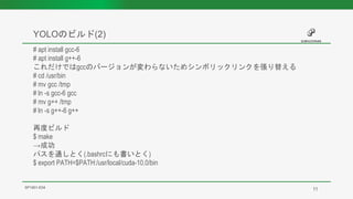YOLOのビルド(2)
SP1901-E04
# apt install gcc-6
# apt install g++-6
これだけではgccのバージョンが変わらないためシンボリックリンクを張り替える
# cd /usr/bin
# mv gcc /tmp
# ln -s gcc-6 gcc
# mv g++ /tmp
# ln -s g++-6 g++
再度ビルド
$ make
→成功
パスを通しとく(.bashrcにも書いとく)
$ export PATH=$PATH:/usr/local/cuda-10.0/bin
11
 