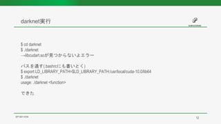darknet実行
SP1901-E04
$ cd darknet
$ ./darknet
→libcudart.soが見つからないよエラー
パスを通す(.bashrcにも書いとく)
$ export LD_LIBRARY_PATH=$LD_LIBRARY_PATH:/usr/local/cuda-10.0/lib64
$ ./darknet
usage: ./darknet <function>
できた
12
 