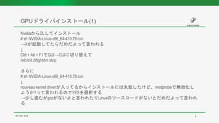 GPUドライバインストール(1)
SP1901-E04
NvidiaからDLしてインストール
# sh NVIDIA-Linux-x86_64-410.78.run
→Xが起動してたらだめだよって言われる
↓
Ctrl + Alt + F1でGUI→CUIに切り替えて
/etc/init.d/lightdm stop
さらに
# sh NVIDIA-Linux-x86_64-410.78.run
↓
nouveau kernel driverが入ってるからインストールには失敗したけど、modprobeで無効化し
ようか?って言われるのでYESを選択する
→少し進むがgccがないよと言われたりLinuxのソースコードがないとだめだよって言われ
る
7
 