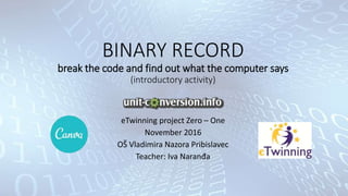 BINARY RECORD
break the code and find out what the computer says
(introductory activity)
eTwinning project Zero – One
November 2016
OŠ Vladimira Nazora Pribislavec
Teacher: Iva Naranđa
 