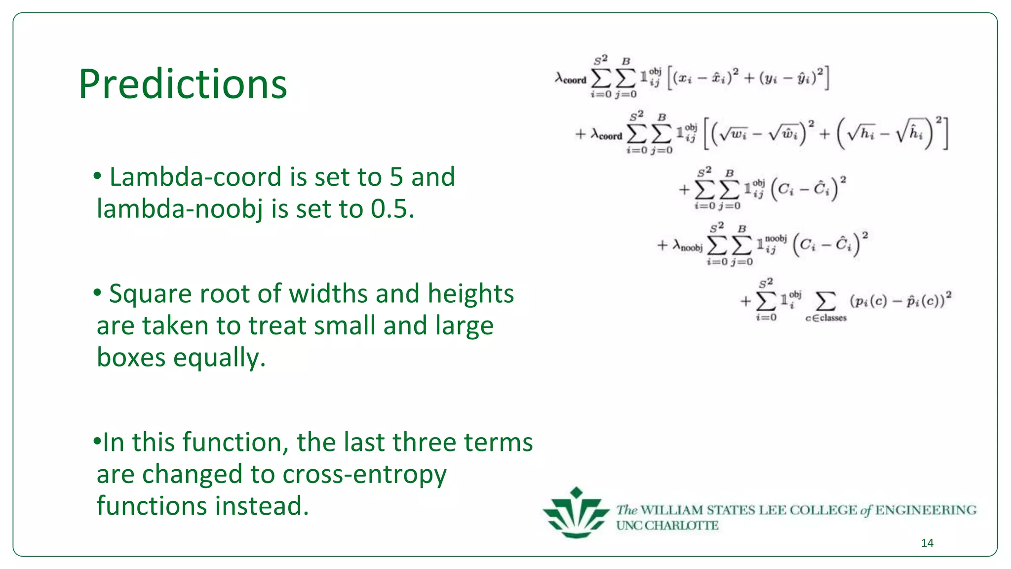 Predictions
• Lambda-coord is set to 5 and
lambda-noobj is set to 0.5.
• Square root of widths and heights
are taken to treat small and large
boxes equally.
•In this function, the last three terms
are changed to cross-entropy
functions instead.
14
 
