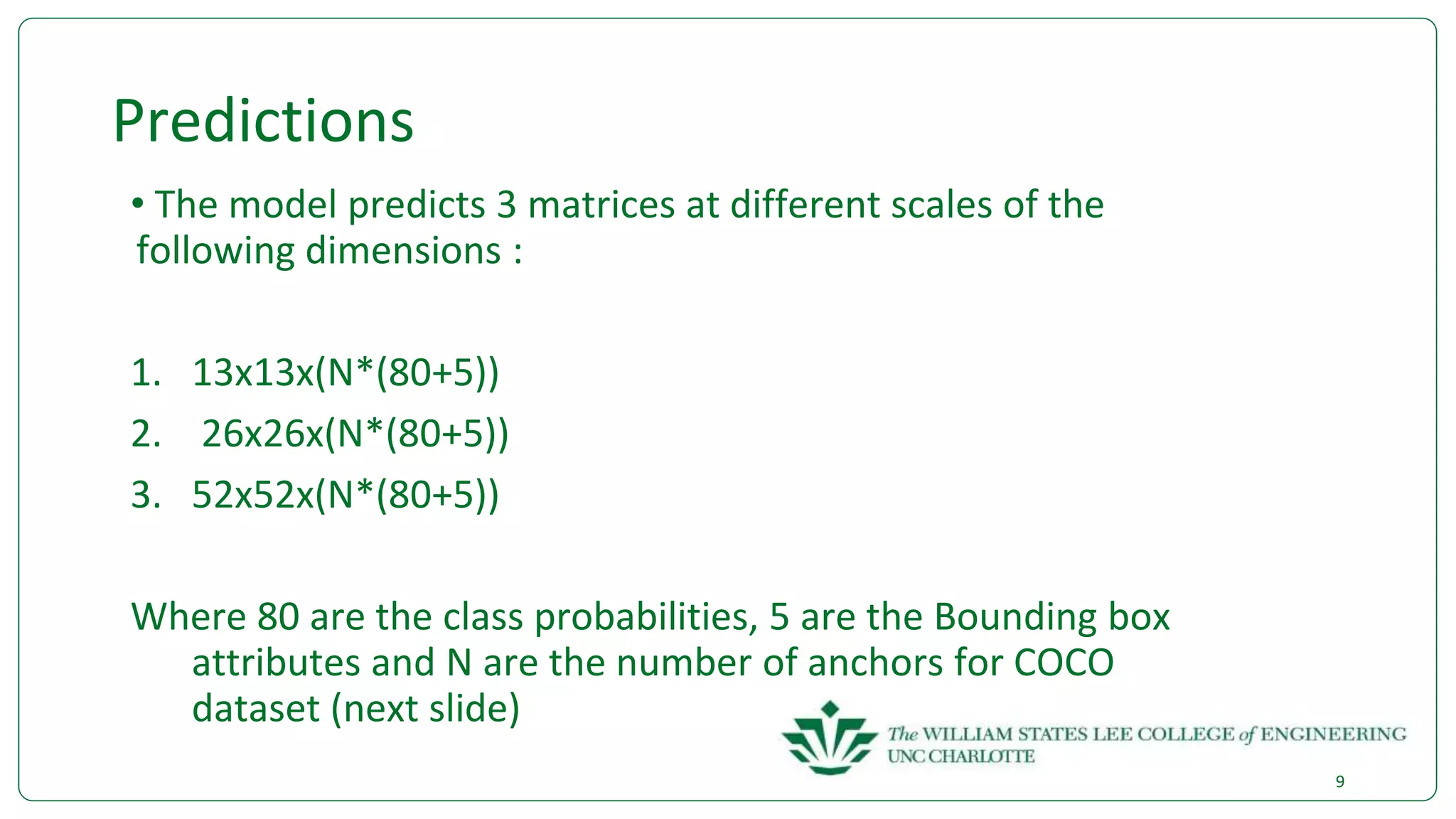 Predictions
• The model predicts 3 matrices at different scales of the
following dimensions :
1. 13x13x(N*(80+5))
2. 26x26x(N*(80+5))
3. 52x52x(N*(80+5))
Where 80 are the class probabilities, 5 are the Bounding box
attributes and N are the number of anchors for COCO
dataset (next slide)
9
 