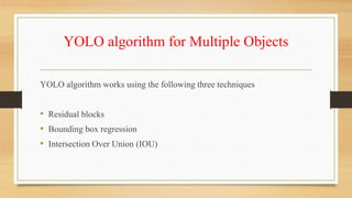 YOLO algorithm for Multiple Objects
YOLO algorithm works using the following three techniques
• Residual blocks
• Bounding box regression
• Intersection Over Union (IOU)
 