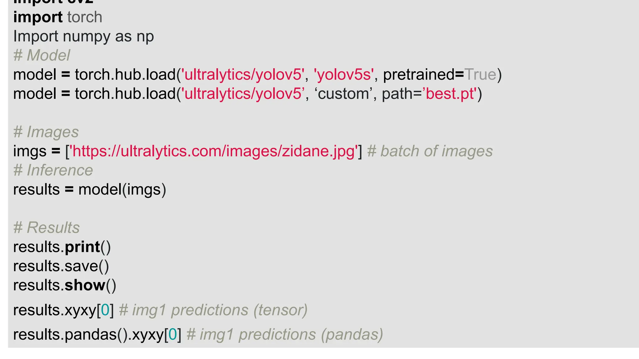 Import cv2
import torch
Import numpy as np
# Model
model = torch.hub.load('ultralytics/yolov5', 'yolov5s', pretrained=True)
model = torch.hub.load('ultralytics/yolov5’, ‘custom’, path=’best.pt')
# Images
imgs = ['https://ultralytics.com/images/zidane.jpg'] # batch of images
# Inference
results = model(imgs)
# Results
results.print()
results.save()
results.show()
results.xyxy[0] # img1 predictions (tensor)
results.pandas().xyxy[0] # img1 predictions (pandas)
 
