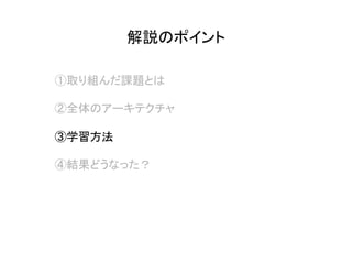 解説のポイント	
①取り組んだ課題とは
②全体のアーキテクチャ
③学習方法
④結果どうなった？
 