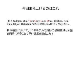 今回取り上げるのはこれ	
[1] J Redmon, et al.”You Only Look Once: Unified, Real-
Time Object Detection”arXiv:1506.02640v5 9 May 2016.
物体検出において、1つのモデルで矩形の候補領域と分類
を同時に行うことで早い速度を達成した！
 