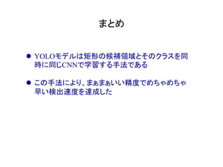 まとめ	
l  YOLOモデルは矩形の候補領域とそのクラスを同
時に同じCNNで学習する手法である
l  この手法により、まぁまぁいい精度でめちゃめちゃ
早い検出速度を達成した
 
