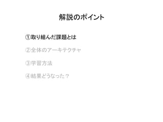 解説のポイント	
①取り組んだ課題とは
②全体のアーキテクチャ
③学習方法
④結果どうなった？
 