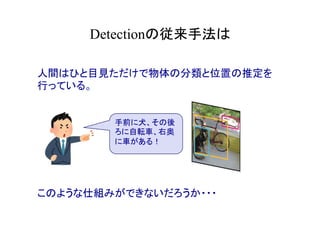 Detectionの従来手法は	
人間はひと目見ただけで物体の分類と位置の推定を
行っている。
このような仕組みができないだろうか・・・
手前に犬、その後
ろに自転車、右奥
に車がある！
 