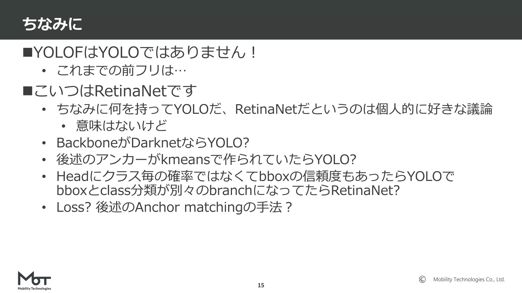 Mobility Technologies Co., Ltd.
YOLOFはYOLOではありません！
• これまでの前フリは…
こいつはRetinaNetです
• ちなみに何を持ってYOLOだ、RetinaNetだというのは個人的に好きな議論
• 意味はないけど
• BackboneがDarknetならYOLO?
• 後述のアンカーがkmeansで作られていたらYOLO?
• Headにクラス毎の確率ではなくてbboxの信頼度もあったらYOLOで
bboxとclass分類が別々のbranchになってたらRetinaNet?
• Loss? 後述のAnchor matchingの手法？
ちなみに
15
 