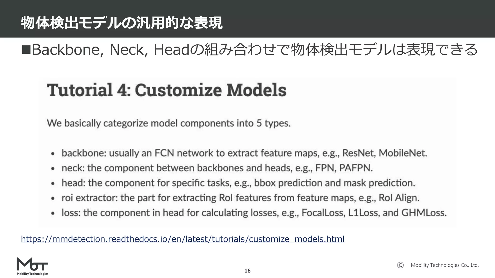 Mobility Technologies Co., Ltd.
Backbone, Neck, Headの組み合わせで物体検出モデルは表現できる
物体検出モデルの汎用的な表現
16
https://mmdetection.readthedocs.io/en/latest/tutorials/customize_models.html
 
