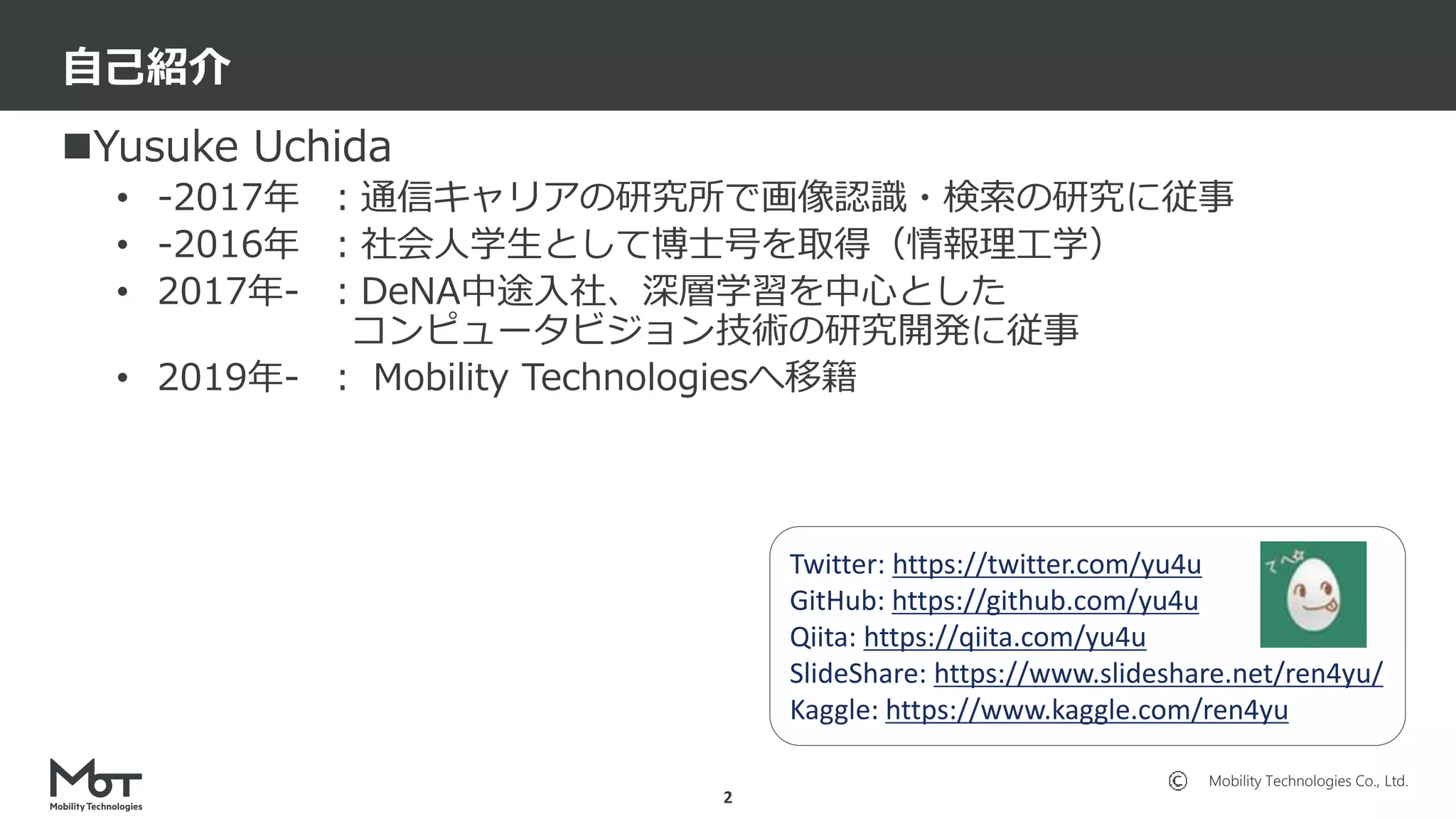 Mobility Technologies Co., Ltd.
Yusuke Uchida
• -2017年 ：通信キャリアの研究所で画像認識・検索の研究に従事
• -2016年 ：社会人学生として博士号を取得（情報理工学）
• 2017年- ：DeNA中途入社、深層学習を中心とした
コンピュータビジョン技術の研究開発に従事
• 2019年- ： Mobility Technologiesへ移籍
自己紹介
2
Twitter: https://twitter.com/yu4u
GitHub: https://github.com/yu4u
Qiita: https://qiita.com/yu4u
SlideShare: https://www.slideshare.net/ren4yu/
Kaggle: https://www.kaggle.com/ren4yu
 
