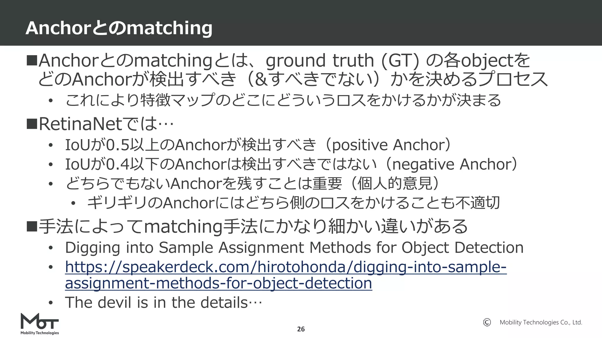 Mobility Technologies Co., Ltd.
Anchorとのmatchingとは、ground truth (GT) の各objectを
どのAnchorが検出すべき（&すべきでない）かを決めるプロセス
• これにより特徴マップのどこにどういうロスをかけるかが決まる
RetinaNetでは…
• IoUが0.5以上のAnchorが検出すべき（positive Anchor）
• IoUが0.4以下のAnchorは検出すべきではない（negative Anchor）
• どちらでもないAnchorを残すことは重要（個人的意見）
• ギリギリのAnchorにはどちら側のロスをかけることも不適切
手法によってmatching手法にかなり細かい違いがある
• Digging into Sample Assignment Methods for Object Detection
• https://speakerdeck.com/hirotohonda/digging-into-sample-
assignment-methods-for-object-detection
• The devil is in the details…
Anchorとのmatching
26
 