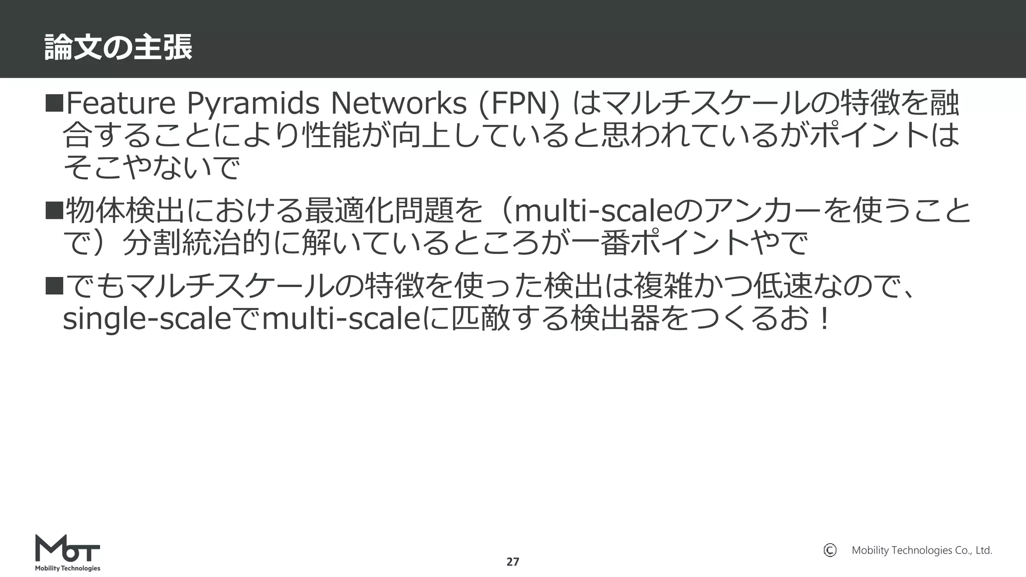 Mobility Technologies Co., Ltd.
Feature Pyramids Networks (FPN) はマルチスケールの特徴を融
合することにより性能が向上していると思われているがポイントは
そこやないで
物体検出における最適化問題を（multi-scaleのアンカーを使うこと
で）分割統治的に解いているところが一番ポイントやで
でもマルチスケールの特徴を使った検出は複雑かつ低速なので、
single-scaleでmulti-scaleに匹敵する検出器をつくるお！
論文の主張
27
 