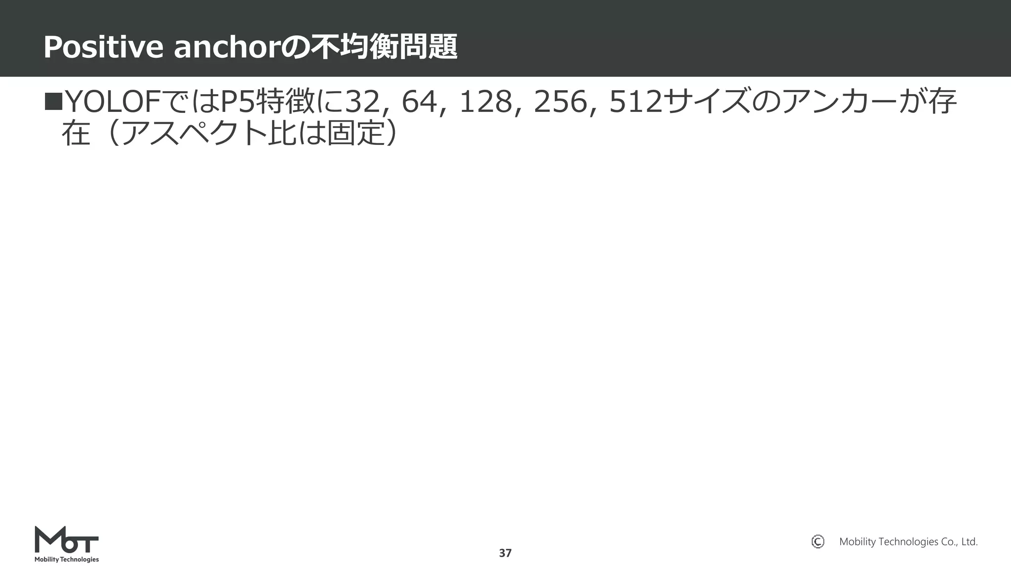 Mobility Technologies Co., Ltd.
YOLOFではP5特徴に32, 64, 128, 256, 512サイズのアンカーが存
在（アスペクト比は固定）
Positive anchorの不均衡問題
37
 