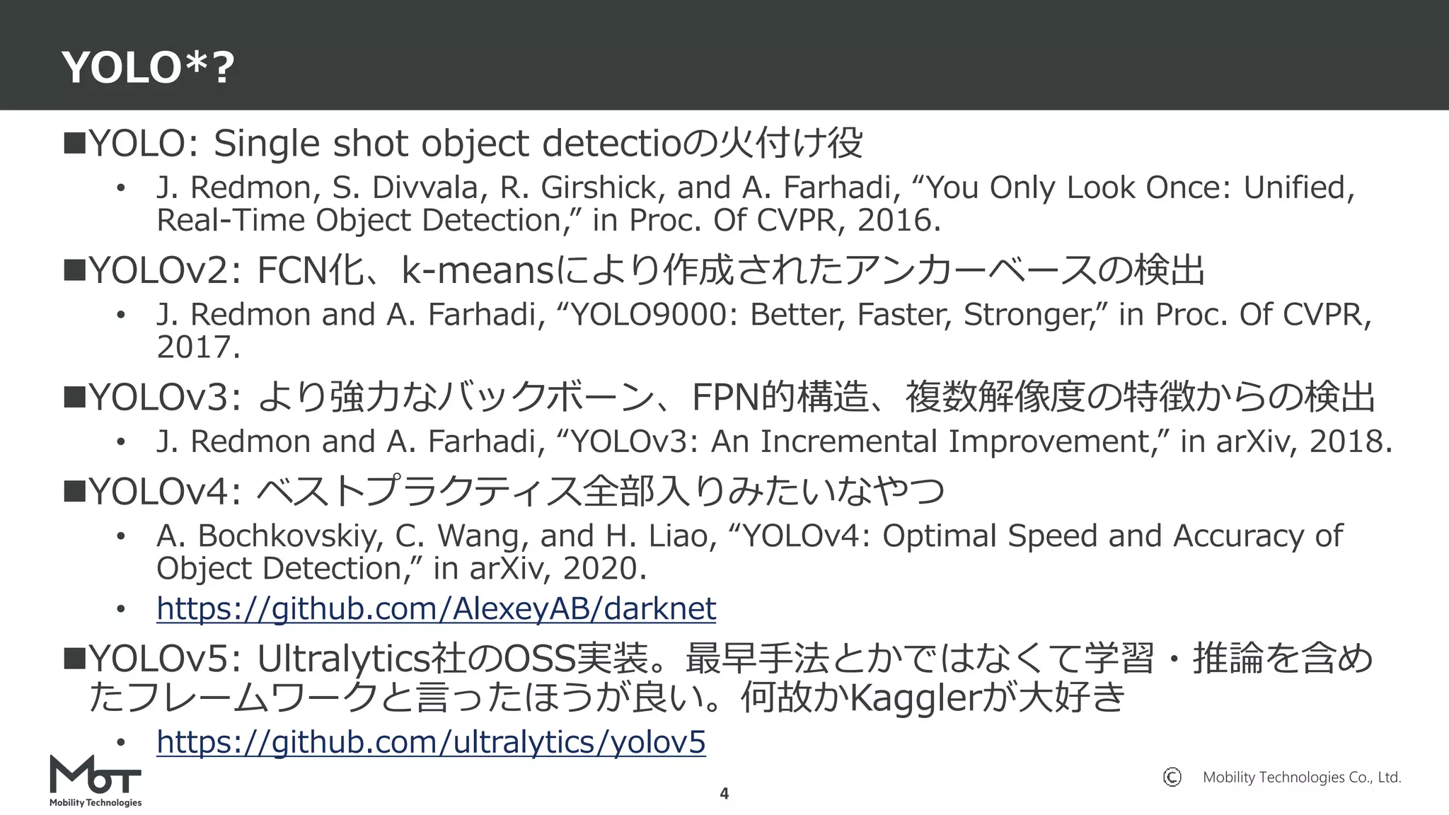 Mobility Technologies Co., Ltd.
YOLO: Single shot object detectioの火付け役
• J. Redmon, S. Divvala, R. Girshick, and A. Farhadi, “You Only Look Once: Unified,
Real-Time Object Detection,” in Proc. Of CVPR, 2016.
YOLOv2: FCN化、k-meansにより作成されたアンカーベースの検出
• J. Redmon and A. Farhadi, “YOLO9000: Better, Faster, Stronger,” in Proc. Of CVPR,
2017.
YOLOv3: より強力なバックボーン、FPN的構造、複数解像度の特徴からの検出
• J. Redmon and A. Farhadi, “YOLOv3: An Incremental Improvement,” in arXiv, 2018.
YOLOv4: ベストプラクティス全部入りみたいなやつ
• A. Bochkovskiy, C. Wang, and H. Liao, “YOLOv4: Optimal Speed and Accuracy of
Object Detection,” in arXiv, 2020.
• https://github.com/AlexeyAB/darknet
YOLOv5: Ultralytics社のOSS実装。最早手法とかではなくて学習・推論を含め
たフレームワークと言ったほうが良い。何故かKagglerが大好き
• https://github.com/ultralytics/yolov5
YOLO*?
4
 