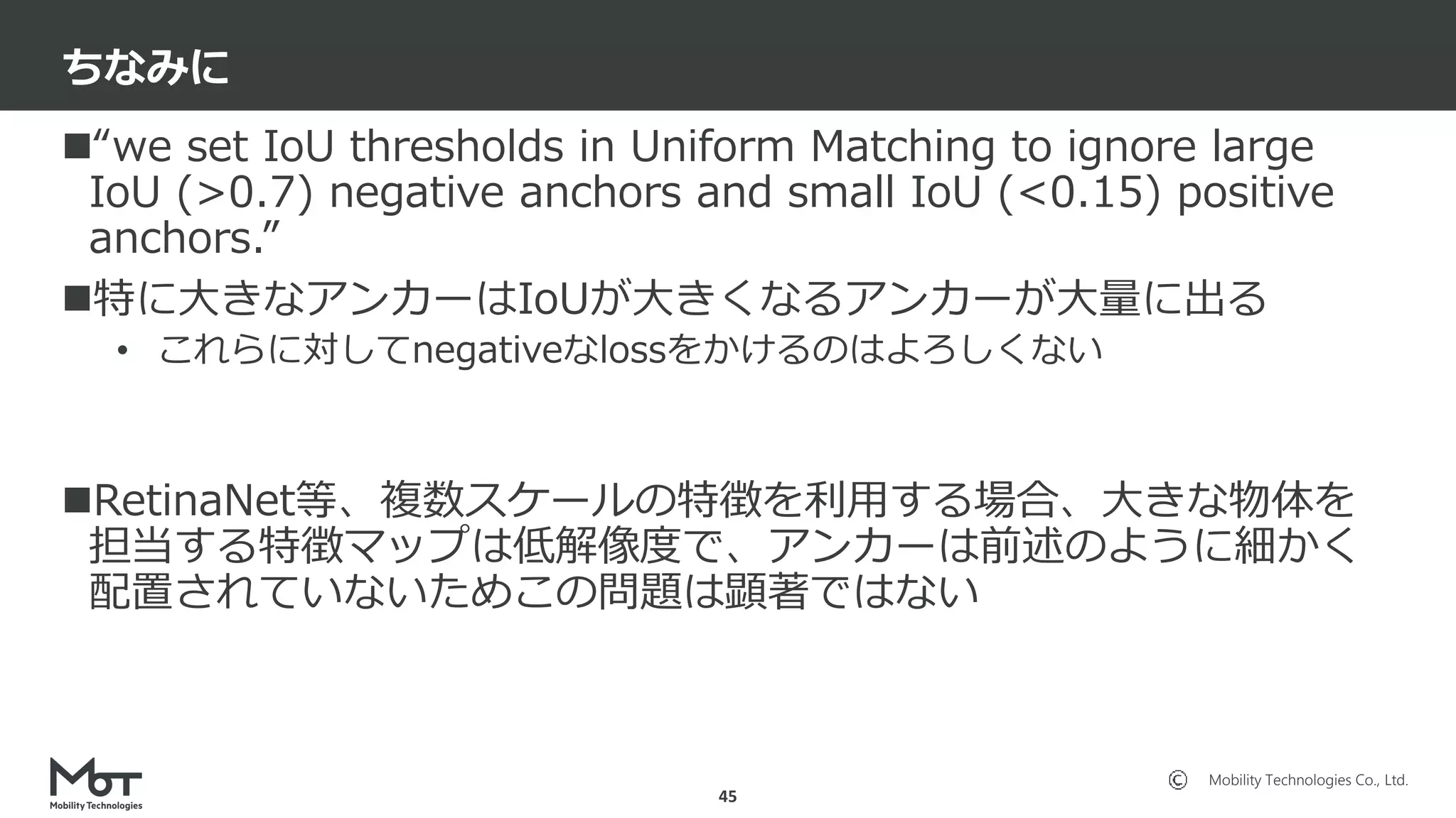 Mobility Technologies Co., Ltd.
“we set IoU thresholds in Uniform Matching to ignore large
IoU (>0.7) negative anchors and small IoU (<0.15) positive
anchors.”
特に大きなアンカーはIoUが大きくなるアンカーが大量に出る
• これらに対してnegativeなlossをかけるのはよろしくない
RetinaNet等、複数スケールの特徴を利用する場合、大きな物体を
担当する特徴マップは低解像度で、アンカーは前述のように細かく
配置されていないためこの問題は顕著ではない
ちなみに
45
 