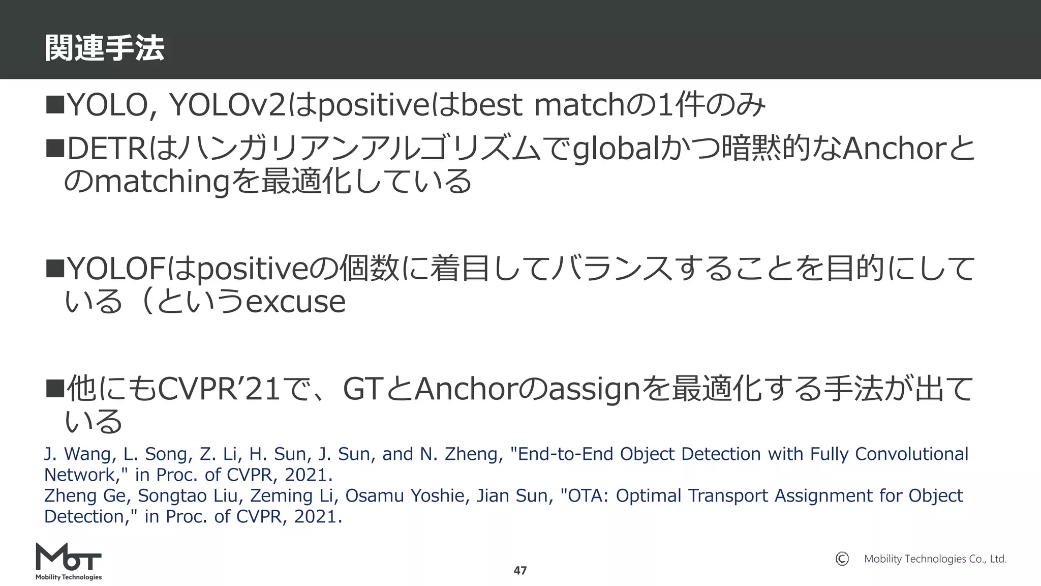 Mobility Technologies Co., Ltd.
YOLO, YOLOv2はpositiveはbest matchの1件のみ
DETRはハンガリアンアルゴリズムでglobalかつ暗黙的なAnchorと
のmatchingを最適化している
YOLOFはpositiveの個数に着目してバランスすることを目的にして
いる（というexcuse
他にもCVPR’21で、GTとAnchorのassignを最適化する手法が出て
いる
関連手法
47
J. Wang, L. Song, Z. Li, H. Sun, J. Sun, and N. Zheng, "End-to-End Object Detection with Fully Convolutional
Network," in Proc. of CVPR, 2021.
Zheng Ge, Songtao Liu, Zeming Li, Osamu Yoshie, Jian Sun, "OTA: Optimal Transport Assignment for Object
Detection," in Proc. of CVPR, 2021.
 