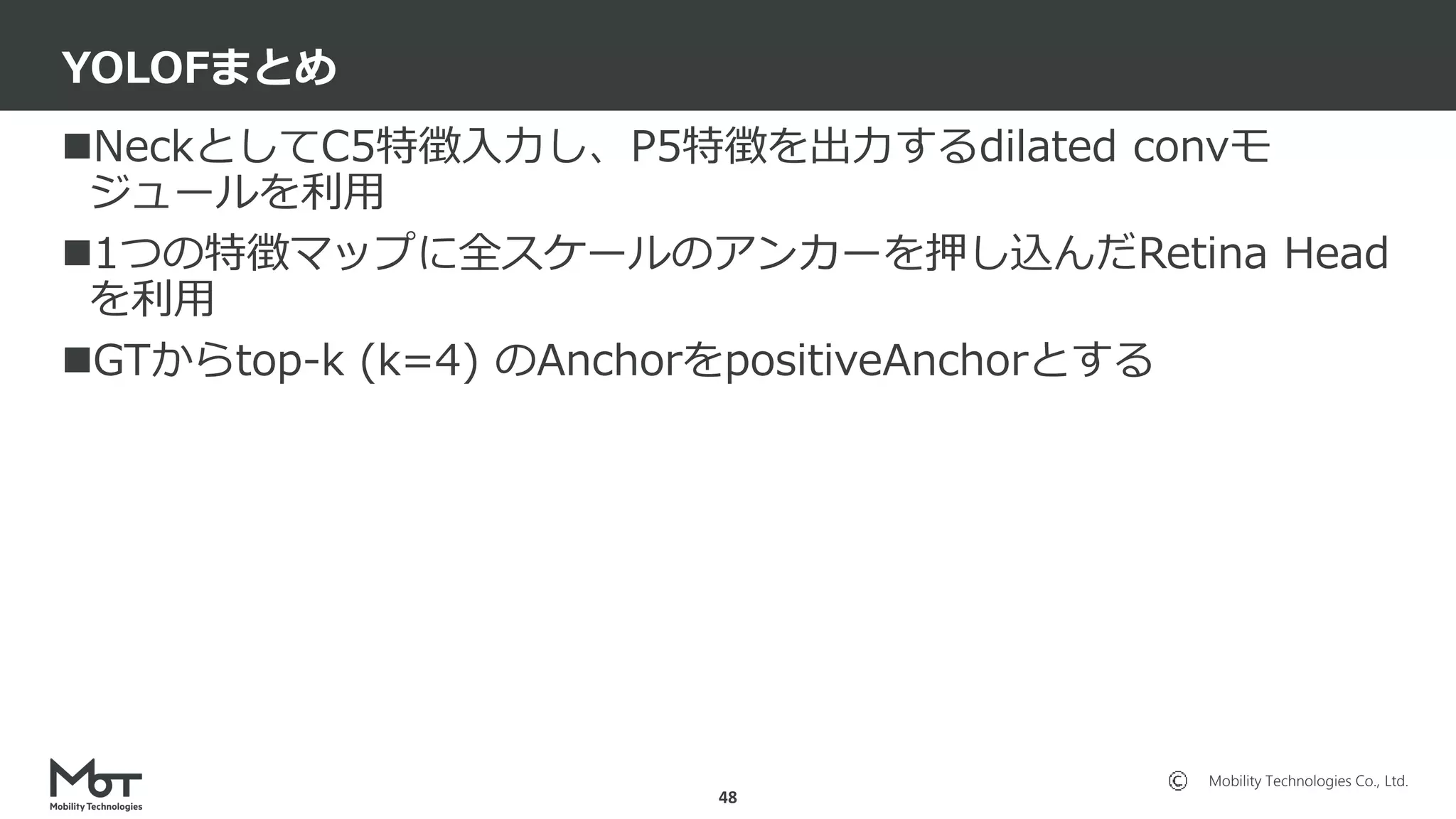 Mobility Technologies Co., Ltd.
NeckとしてC5特徴入力し、P5特徴を出力するdilated convモ
ジュールを利用
1つの特徴マップに全スケールのアンカーを押し込んだRetina Head
を利用
GTからtop-k (k=4) のAnchorをpositiveAnchorとする
YOLOFまとめ
48
 
