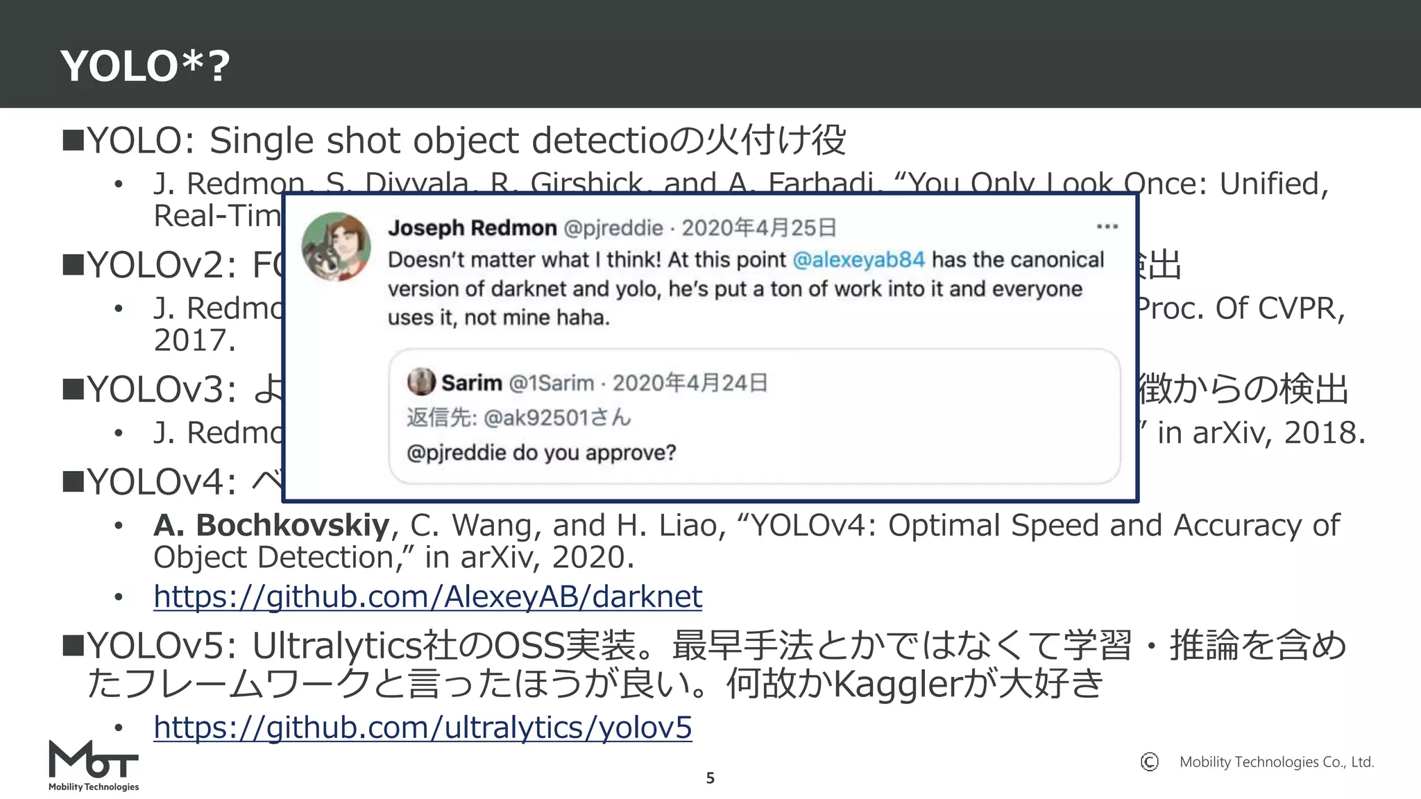 Mobility Technologies Co., Ltd.
YOLO: Single shot object detectioの火付け役
• J. Redmon, S. Divvala, R. Girshick, and A. Farhadi, “You Only Look Once: Unified,
Real-Time Object Detection,” in Proc. Of CVPR, 2016.
YOLOv2: FCN化、k-meansにより作成されたアンカーベースの検出
• J. Redmon and A. Farhadi, “YOLO9000: Better, Faster, Stronger,” in Proc. Of CVPR,
2017.
YOLOv3: より強力なバックボーン、FPN的構造、複数解像度の特徴からの検出
• J. Redmon and A. Farhadi, “YOLOv3: An Incremental Improvement,” in arXiv, 2018.
YOLOv4: ベストプラクティス全部入りみたいなやつ
• A. Bochkovskiy, C. Wang, and H. Liao, “YOLOv4: Optimal Speed and Accuracy of
Object Detection,” in arXiv, 2020.
• https://github.com/AlexeyAB/darknet
YOLOv5: Ultralytics社のOSS実装。最早手法とかではなくて学習・推論を含め
たフレームワークと言ったほうが良い。何故かKagglerが大好き
• https://github.com/ultralytics/yolov5
YOLO*?
5
 