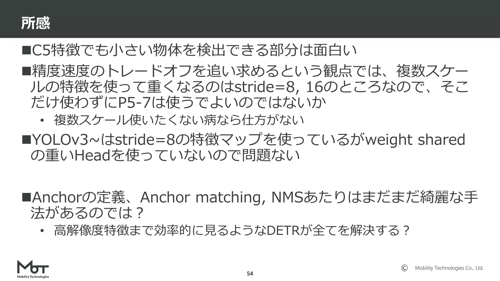 Mobility Technologies Co., Ltd.
C5特徴でも小さい物体を検出できる部分は面白い
精度速度のトレードオフを追い求めるという観点では、複数スケー
ルの特徴を使って重くなるのはstride=8, 16のところなので、そこ
だけ使わずにP5-7は使うでよいのではないか
• 複数スケール使いたくない病なら仕方がない
YOLOv3~はstride=8の特徴マップを使っているがweight shared
の重いHeadを使っていないので問題ない
Anchorの定義、Anchor matching, NMSあたりはまだまだ綺麗な手
法があるのでは？
• 高解像度特徴まで効率的に見るようなDETRが全てを解決する？
所感
54
 