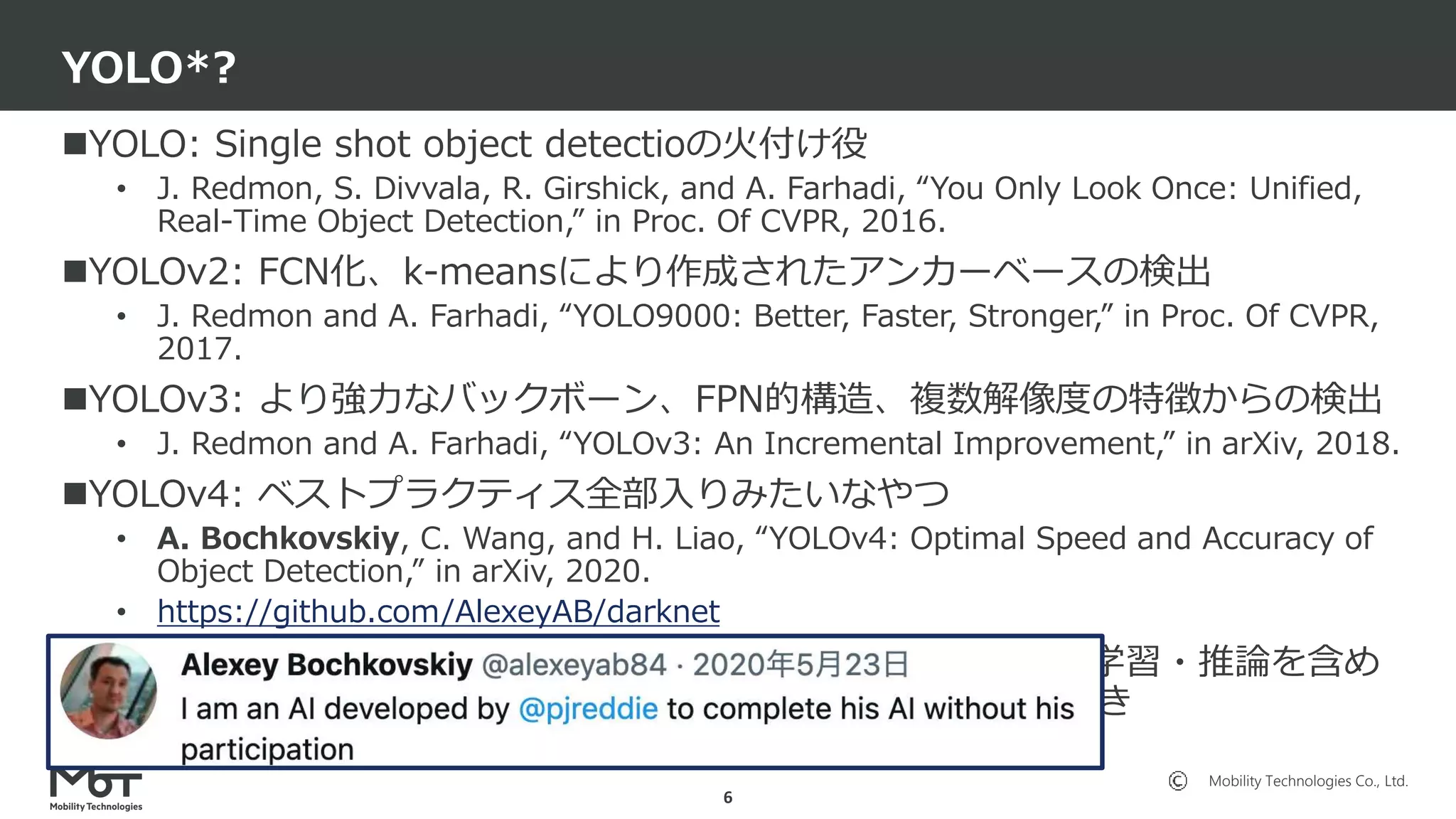 Mobility Technologies Co., Ltd.
YOLO: Single shot object detectioの火付け役
• J. Redmon, S. Divvala, R. Girshick, and A. Farhadi, “You Only Look Once: Unified,
Real-Time Object Detection,” in Proc. Of CVPR, 2016.
YOLOv2: FCN化、k-meansにより作成されたアンカーベースの検出
• J. Redmon and A. Farhadi, “YOLO9000: Better, Faster, Stronger,” in Proc. Of CVPR,
2017.
YOLOv3: より強力なバックボーン、FPN的構造、複数解像度の特徴からの検出
• J. Redmon and A. Farhadi, “YOLOv3: An Incremental Improvement,” in arXiv, 2018.
YOLOv4: ベストプラクティス全部入りみたいなやつ
• A. Bochkovskiy, C. Wang, and H. Liao, “YOLOv4: Optimal Speed and Accuracy of
Object Detection,” in arXiv, 2020.
• https://github.com/AlexeyAB/darknet
YOLOv5: Ultralytics社のOSS実装。最早手法とかではなくて学習・推論を含め
たフレームワークと言ったほうが良い。何故かKagglerが大好き
• https://github.com/ultralytics/yolov5
YOLO*?
6
 