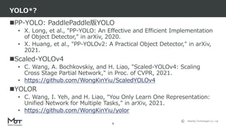 Mobility Technologies Co., Ltd.
PP-YOLO: PaddlePaddle版YOLO
• X. Long, et al., "PP-YOLO: An Effective and Efficient Implementation
of Object Detector," in arXiv, 2020.
• X. Huang, et al., "PP-YOLOv2: A Practical Object Detector," in arXiv,
2021.
Scaled-YOLOv4
• C. Wang, A. Bochkovskiy, and H. Liao, "Scaled-YOLOv4: Scaling
Cross Stage Partial Network," in Proc. of CVPR, 2021.
• https://github.com/WongKinYiu/ScaledYOLOv4
YOLOR
• C. Wang, I. Yeh, and H. Liao, "You Only Learn One Representation:
Unified Network for Multiple Tasks," in arXiv, 2021.
• https://github.com/WongKinYiu/yolor
YOLO*?
9
 