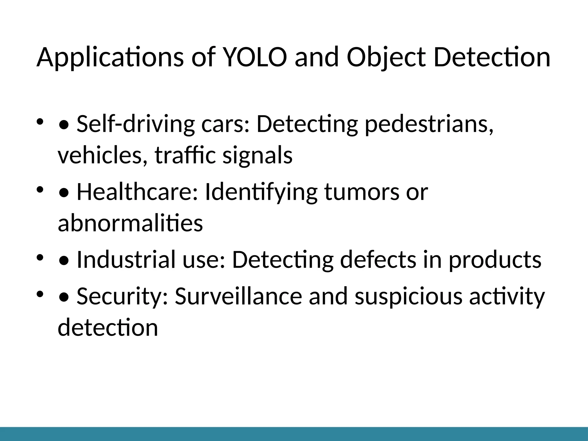 Applications of YOLO and Object Detection
• • Self-driving cars: Detecting pedestrians,
vehicles, traffic signals
• • Healthcare: Identifying tumors or
abnormalities
• • Industrial use: Detecting defects in products
• • Security: Surveillance and suspicious activity
detection
 