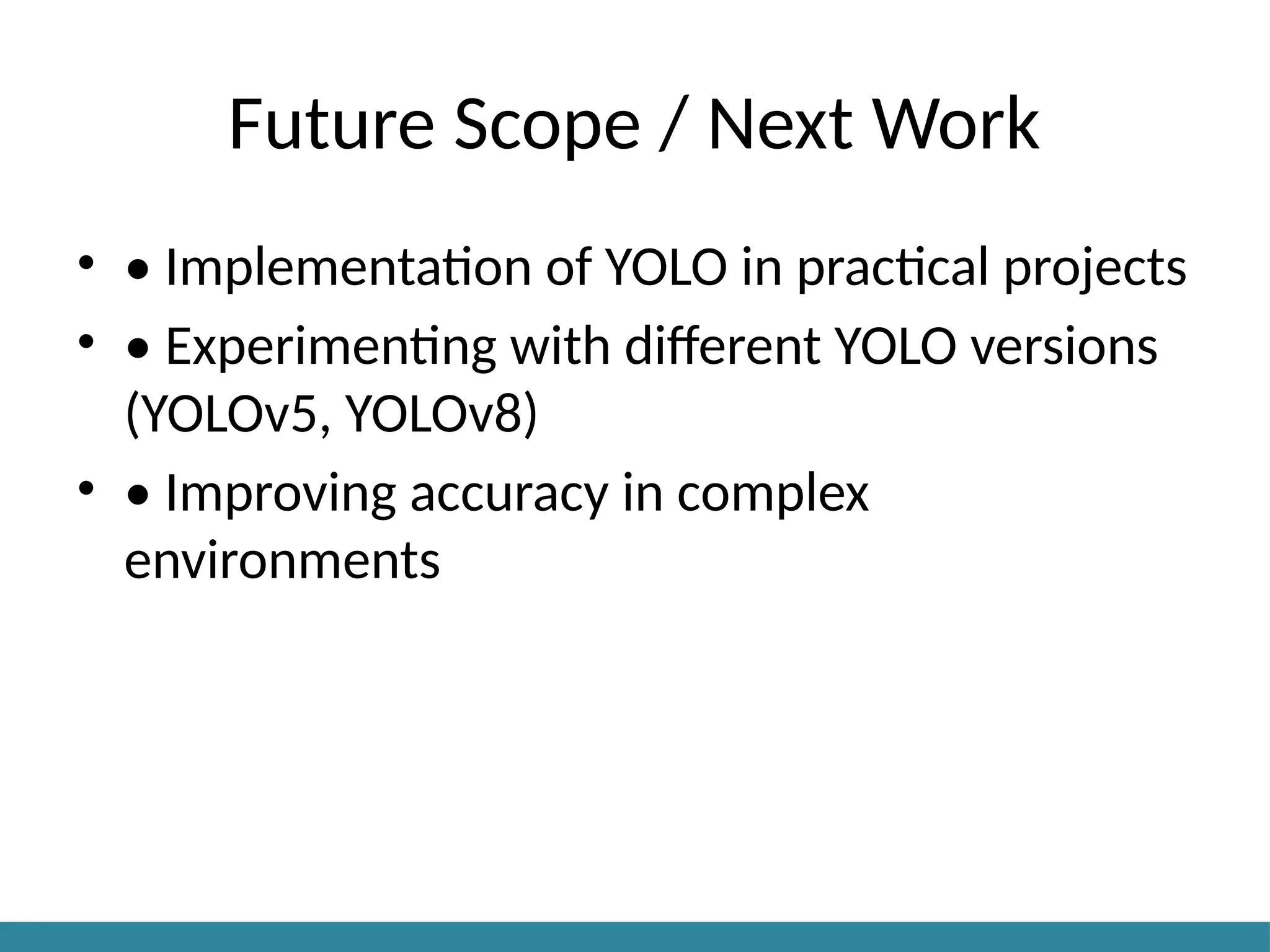 Future Scope / Next Work
• • Implementation of YOLO in practical projects
• • Experimenting with different YOLO versions
(YOLOv5, YOLOv8)
• • Improving accuracy in complex
environments
 