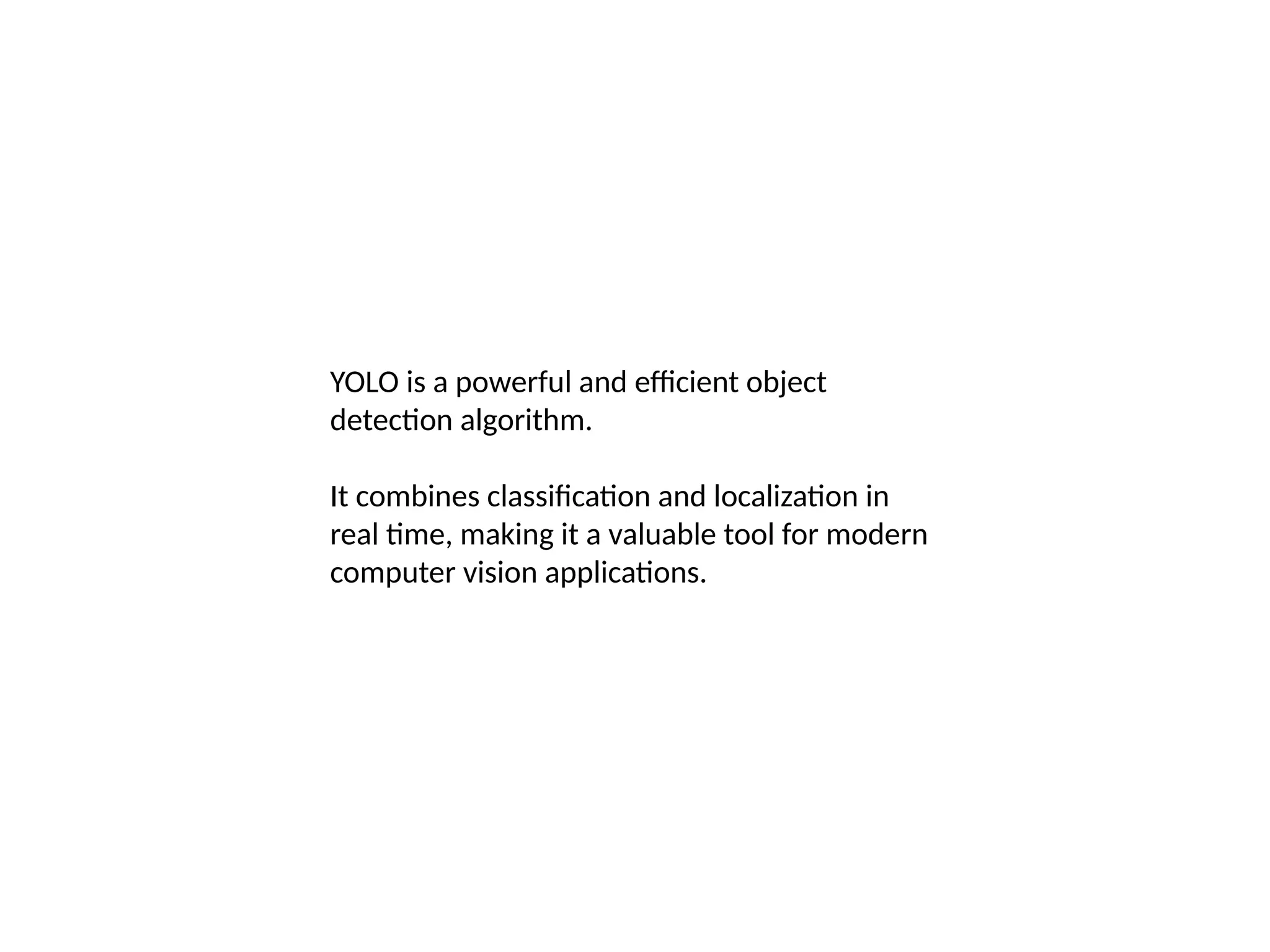 YOLO is a powerful and efficient object
detection algorithm.
It combines classification and localization in
real time, making it a valuable tool for modern
computer vision applications.
 