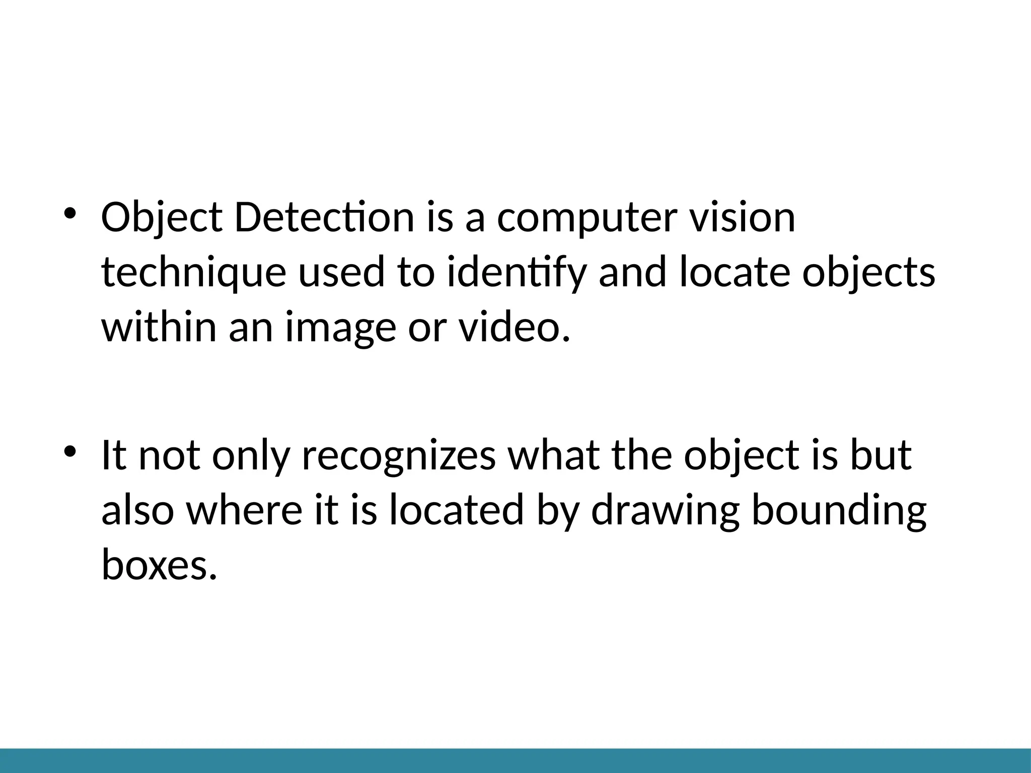 • Object Detection is a computer vision
technique used to identify and locate objects
within an image or video.
• It not only recognizes what the object is but
also where it is located by drawing bounding
boxes.
 