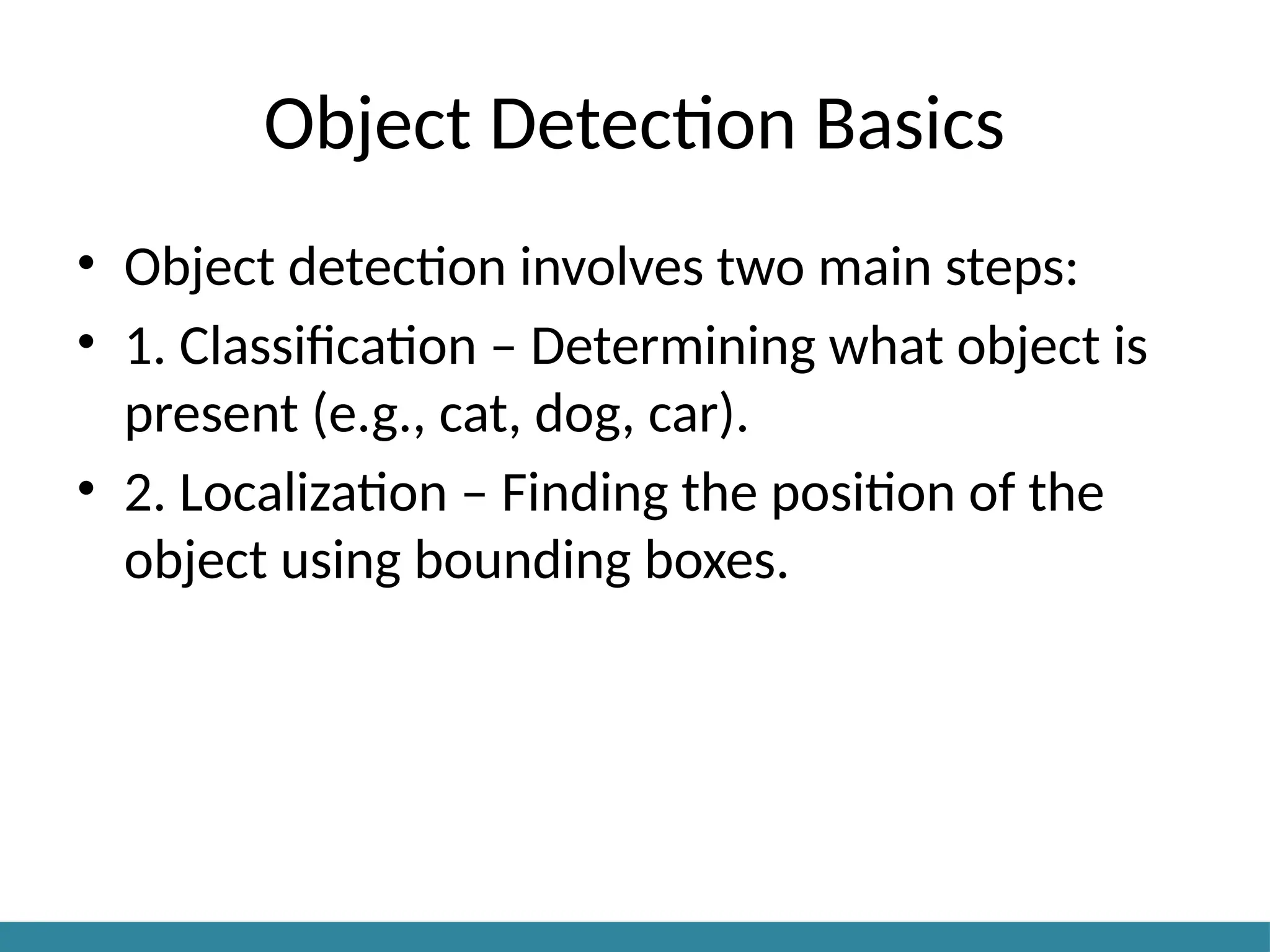 Object Detection Basics
• Object detection involves two main steps:
• 1. Classification – Determining what object is
present (e.g., cat, dog, car).
• 2. Localization – Finding the position of the
object using bounding boxes.
 
