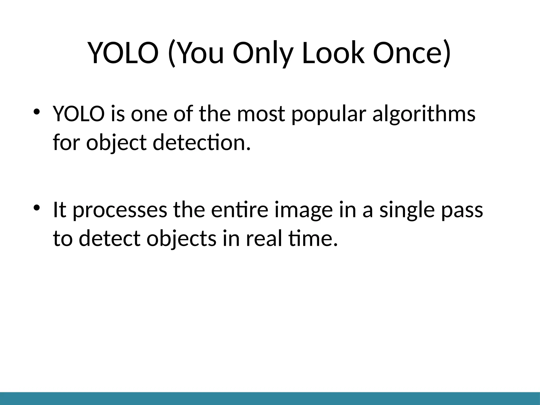 YOLO (You Only Look Once)
• YOLO is one of the most popular algorithms
for object detection.
• It processes the entire image in a single pass
to detect objects in real time.
 