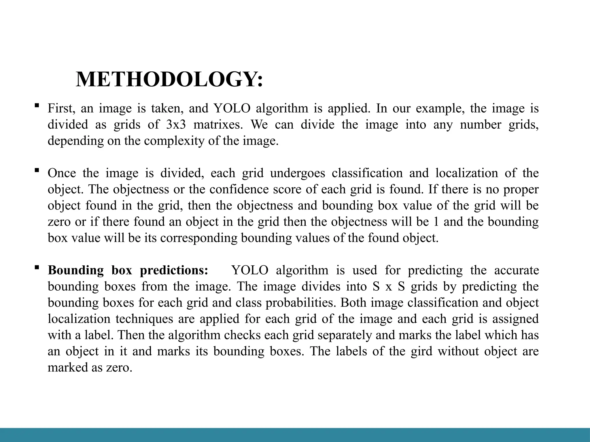 METHODOLOGY:
 First, an image is taken, and YOLO algorithm is applied. In our example, the image is
divided as grids of 3x3 matrixes. We can divide the image into any number grids,
depending on the complexity of the image.
 Once the image is divided, each grid undergoes classification and localization of the
object. The objectness or the confidence score of each grid is found. If there is no proper
object found in the grid, then the objectness and bounding box value of the grid will be
zero or if there found an object in the grid then the objectness will be 1 and the bounding
box value will be its corresponding bounding values of the found object.
 Bounding box predictions: YOLO algorithm is used for predicting the accurate
bounding boxes from the image. The image divides into S x S grids by predicting the
bounding boxes for each grid and class probabilities. Both image classification and object
localization techniques are applied for each grid of the image and each grid is assigned
with a label. Then the algorithm checks each grid separately and marks the label which has
an object in it and marks its bounding boxes. The labels of the gird without object are
marked as zero.
 