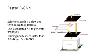 Faster R-CNN
Selective search is a slow and
time-consuming process.
Use a separated NN to generate
proposals.
Training and test are faster than
R-CNN and Fast R-CNN.
 