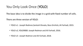 You Only Look Once (YOLO)
The base idea is to divide the image in a grid with fixed number of cells.
There are three version of YOLO:
• YOLO v1 : Joseph Redmon,Santosh Divvala, Ross Girshick, Ali Farhadi, 2015.
• YOLO v2, YOLO9000: Joseph Redmon and Ali Farhadi, 2016.
• YOLO v3 : Joseph Redmon and Ali Farhadi, 2018.
 