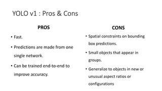 YOLO v1 : Pros & Cons
• Spatial constraints on bounding
box predictions.
• Small objects that appear in
groups.
• Generalize to objects in new or
unusual aspect ratios or
configurations
• Fast.
• Predictions are made from one
single network.
• Can be trained end-to-end to
improve accuracy.
PROS CONS
 